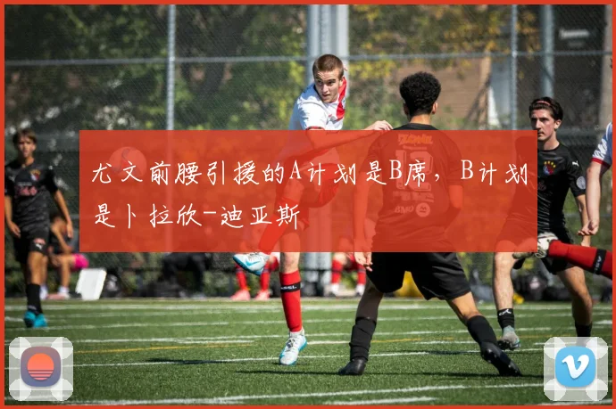 尤文前腰引援的A计划是B席，B计划是卜拉欣-迪亚斯