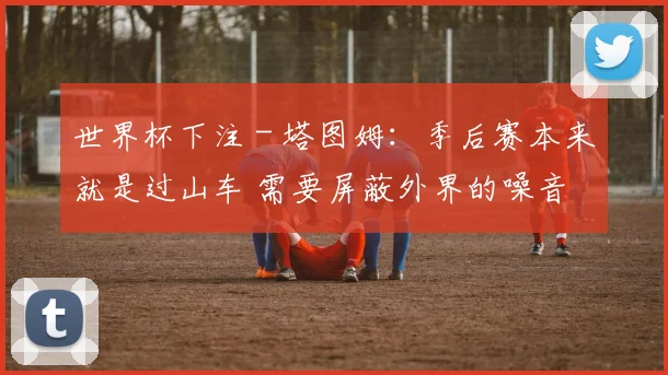 世界杯下注 - 塔图姆：季后赛本来就是过山车 需要屏蔽外界的噪音