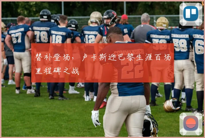 替补登场，卢卡斯迎巴黎生涯百场里程碑之战