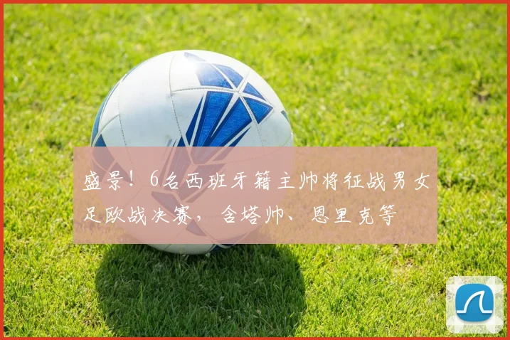 盛景！6名西班牙籍主帅将征战男女足欧战决赛，含塔帅、恩里克等